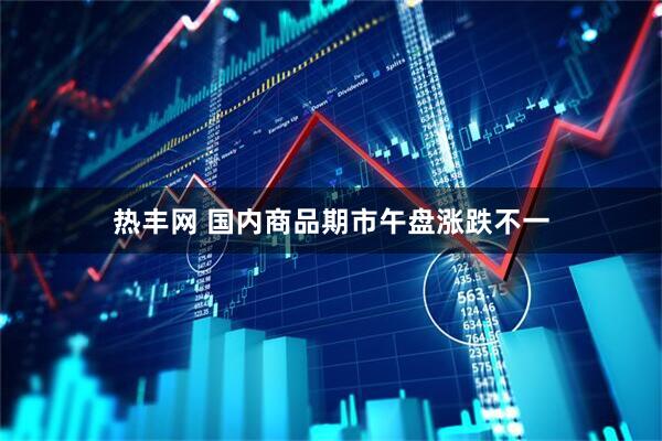 热丰网 国内商品期市午盘涨跌不一