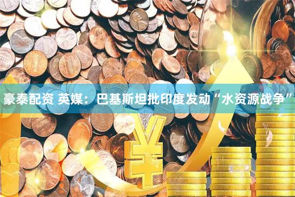 豪泰配资 英媒：巴基斯坦批印度发动“水资源战争”