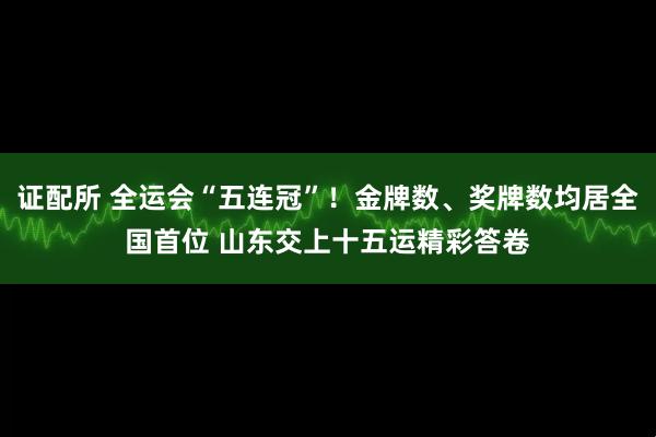 证配所 全运会“五连冠”！金牌数、奖牌数均居全国首位 山东交上十五运精彩答卷