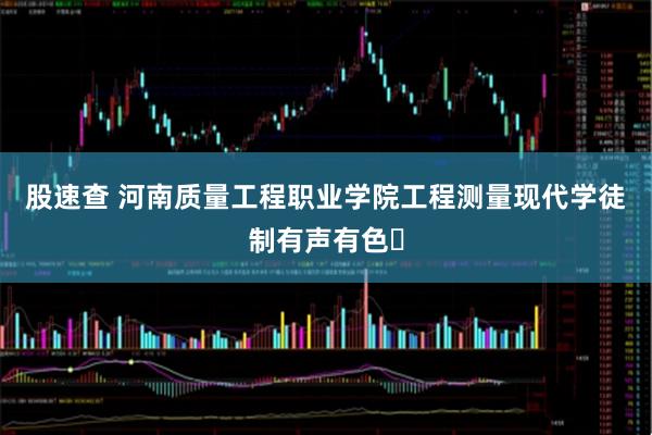 股速查 河南质量工程职业学院工程测量现代学徒制有声有色​