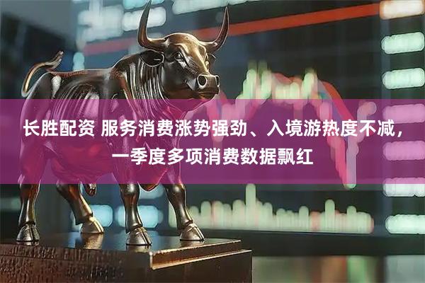 长胜配资 服务消费涨势强劲、入境游热度不减，一季度多项消费数据飘红