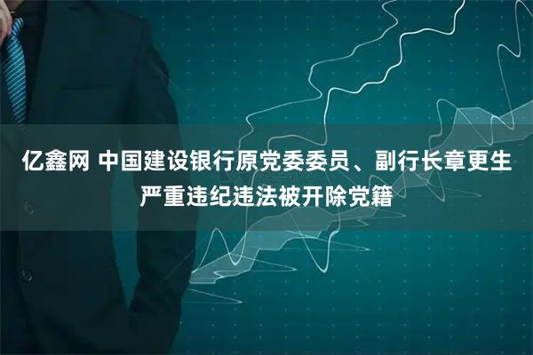 亿鑫网 中国建设银行原党委委员、副行长章更生严重违纪违法被开除党籍