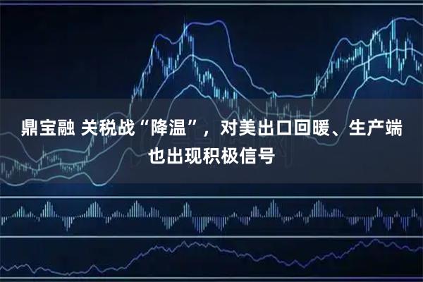 鼎宝融 关税战“降温”，对美出口回暖、生产端也出现积极信号
