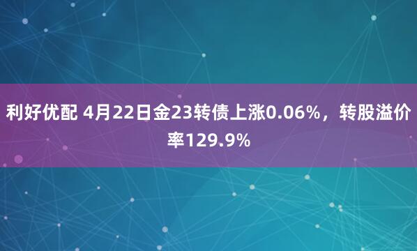 利好优配 4月22日金23转债上涨0.06%，转股溢价率129.9%