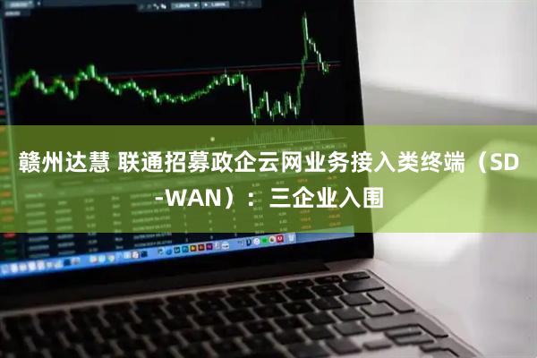 赣州达慧 联通招募政企云网业务接入类终端（SD-WAN）：三企业入围