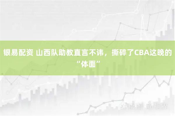 银易配资 山西队助教直言不讳，撕碎了CBA这晚的“体面”