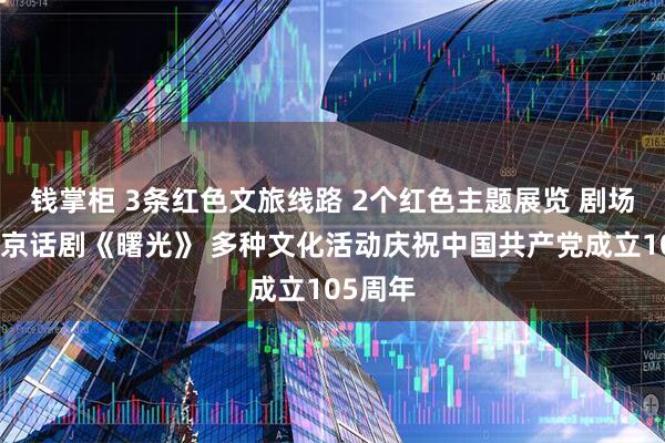 钱掌柜 3条红色文旅线路 2个红色主题展览 剧场版原创京话剧《曙光》 多种文化活动庆祝中国共产党成立105周年