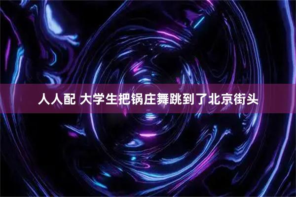 人人配 大学生把锅庄舞跳到了北京街头